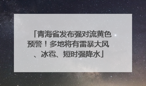 青海省发布强对流黄色预警！多地将有雷暴大风、冰雹、短时强降水