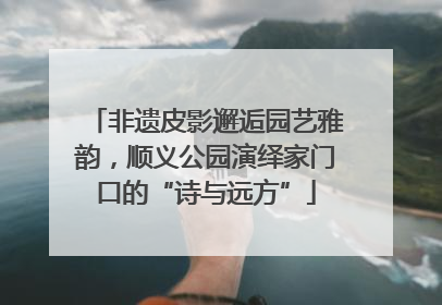 非遗皮影邂逅园艺雅韵，顺义公园演绎家门口的“诗与远方”
