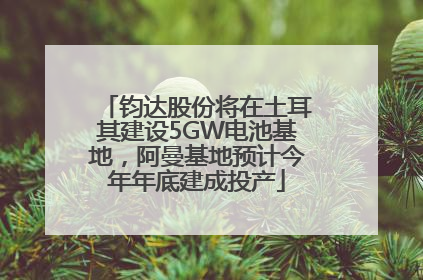 钧达股份将在土耳其建设5GW电池基地，阿曼基地预计今年年底建成投产
