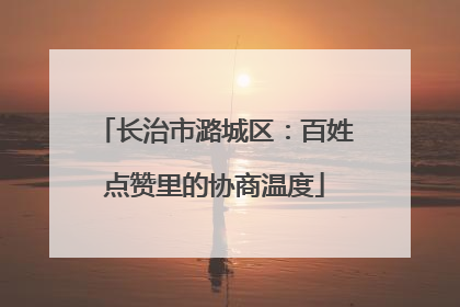 长治市潞城区：百姓点赞里的协商温度