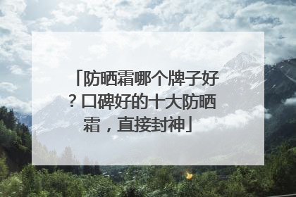 防晒霜哪个牌子好？口碑好的十大防晒霜，直接封神