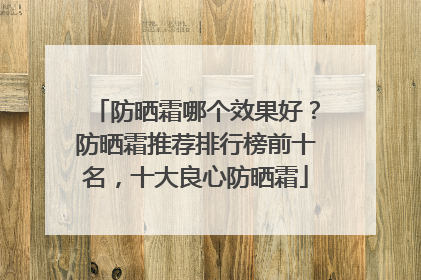 防晒霜哪个效果好？防晒霜推荐排行榜前十名，十大良心防晒霜