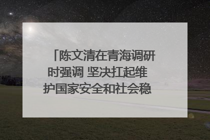 陈文清在青海调研时强调 坚决扛起维护国家安全和社会稳定职责使命 为谱写中国式现代化青海篇章贡献政法力量