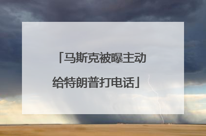 马斯克被曝主动给特朗普打电话