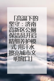 高温下的坚守：济南高新区公厕保洁员开启精细养护模式 用汗水擦亮城市文明窗口