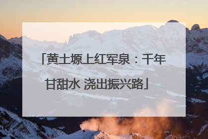 黄土塬上红军泉：千年甘甜水 浇出振兴路