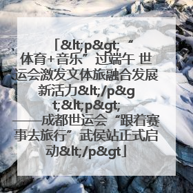 <p>“体育+音乐”过端午 世运会激发文体旅融合发展新活力</p><p>——成都世运会“跟着赛事去旅行”武侯站正式启动</p>
