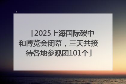 2025上海国际碳中和博览会闭幕，三天共接待各地参观团101个