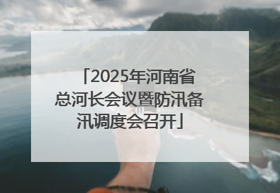 2025年河南省总河长会议暨防汛备汛调度会召开