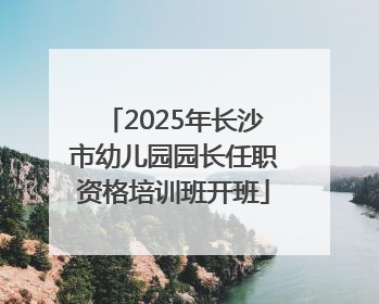 2025年长沙市幼儿园园长任职资格培训班开班