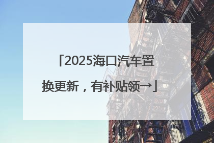 2025海口汽车置换更新，有补贴领→