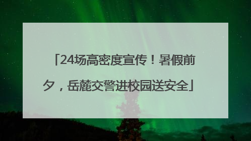 24场高密度宣传！暑假前夕，岳麓交警进校园送安全