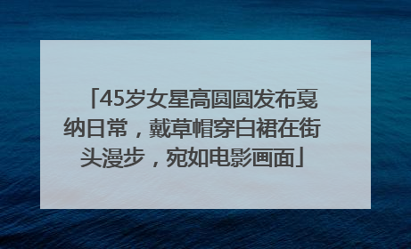 45岁女星高圆圆发布戛纳日常，戴草帽穿白裙在街头漫步，宛如电影画面