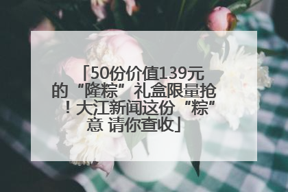 50份价值139元的“隆粽”礼盒限量抢！大江新闻这份“粽”意 请你查收