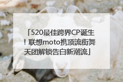 520最佳跨界CP诞生！联想moto携顶流街舞天团解锁告白新潮流