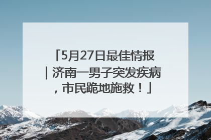 5月27日最佳情报｜济南一男子突发疾病，市民跪地施救！