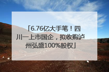 6.76亿大手笔！四川一上市国企，拟收购泸州弘盛100%股权
