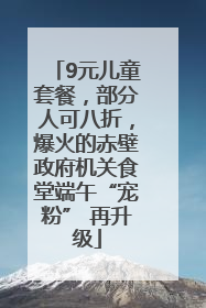 9元儿童套餐，部分人可八折，爆火的赤壁政府机关食堂端午“宠粉” 再升级