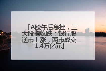 A股午后急挫，三大股指收跌：银行股逆市上涨，两市成交1.4万亿元