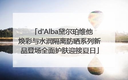 d'Alba黛尔珀维他焕彩与水润隔离防晒系列新品登场全面护肤迎接夏日